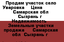 Продам участок село Уваровка. › Цена ­ 550 000 - Самарская обл., Сызрань г. Недвижимость » Земельные участки продажа   . Самарская обл.,Сызрань г.